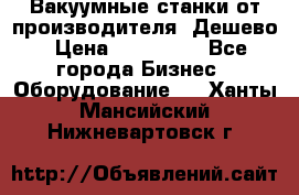 Вакуумные станки от производителя. Дешево › Цена ­ 150 000 - Все города Бизнес » Оборудование   . Ханты-Мансийский,Нижневартовск г.